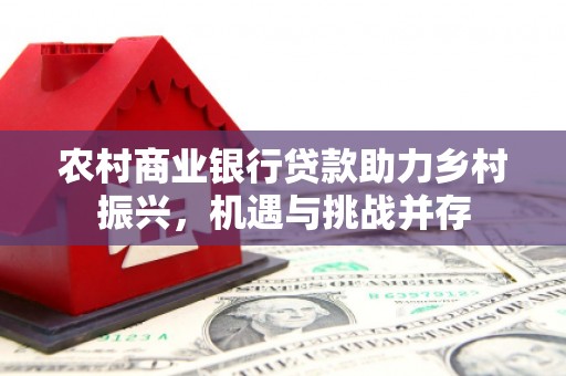 北斗农村商业银行贷款助力乡村振兴，机遇与挑战并存