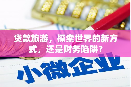 北斗贷款旅游，探索世界的新方式，还是财务陷阱？