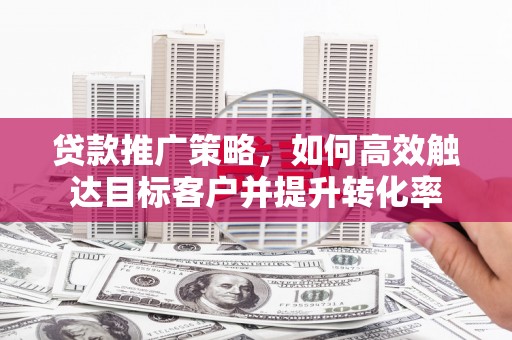 北斗贷款推广策略，如何高效触达目标客户并提升转化率