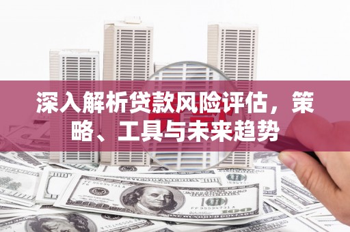 北斗深入解析贷款风险评估，策略、工具与未来趋势