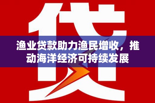 北斗渔业贷款助力渔民增收，推动海洋经济可持续发展